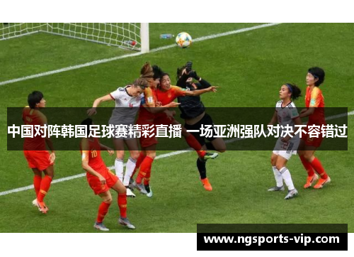 中国对阵韩国足球赛精彩直播 一场亚洲强队对决不容错过