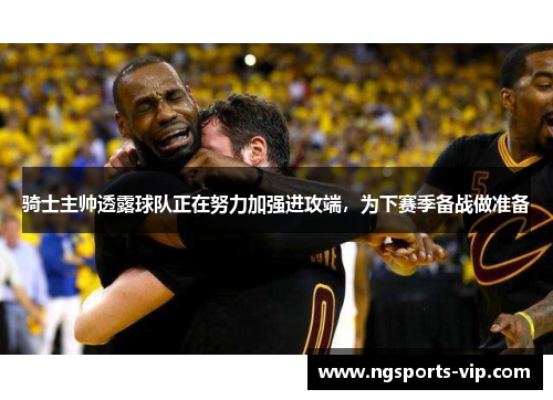 骑士主帅透露球队正在努力加强进攻端，为下赛季备战做准备