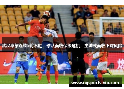 武汉卓尔连续5轮不胜，球队面临保级危机，主帅或面临下课风险